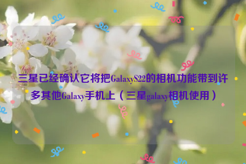 三星已经确认它将把GalaxyS22的相机功能带到许多其他Galaxy手机上（三星galaxy相机使用）