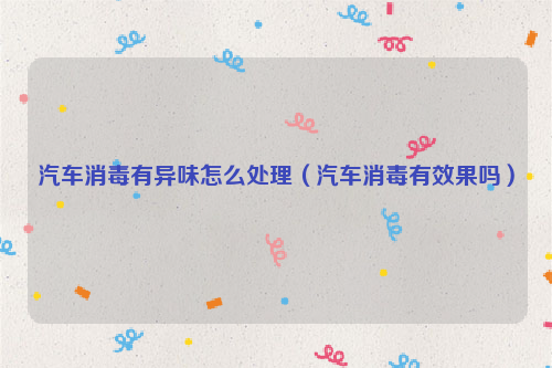 汽车消毒有异味怎么处理（汽车消毒有效果吗）