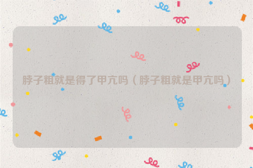 脖子粗就是得了甲亢吗（脖子粗就是甲亢吗）