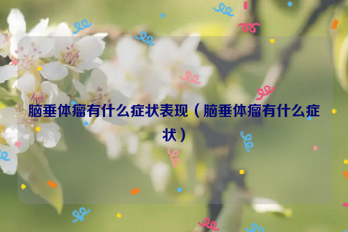 脑垂体瘤有什么症状表现（脑垂体瘤有什么症状）