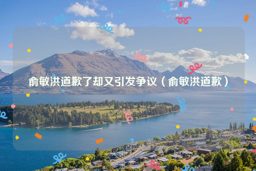 俞敏洪道歉了却又引发争议（俞敏洪道歉）
