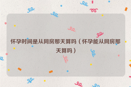 怀孕时间是从同房那天算吗（怀孕能从同房那天算吗）
