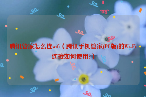 腾讯管家怎么连wifi（腾讯手机管家(PC版)的Wi-Fi连接如何使用?）