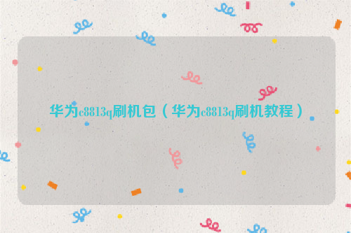华为c8813q刷机包（华为c8813q刷机教程）