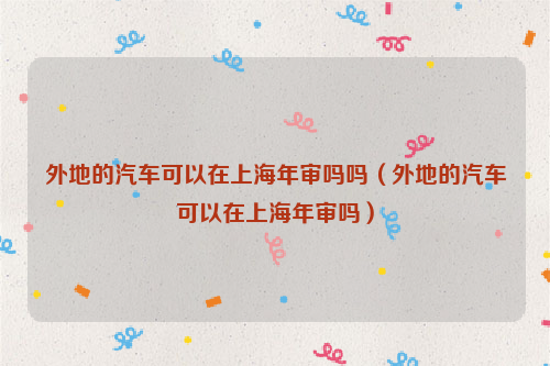 外地的汽车可以在上海年审吗吗（外地的汽车可以在上海年审吗）
