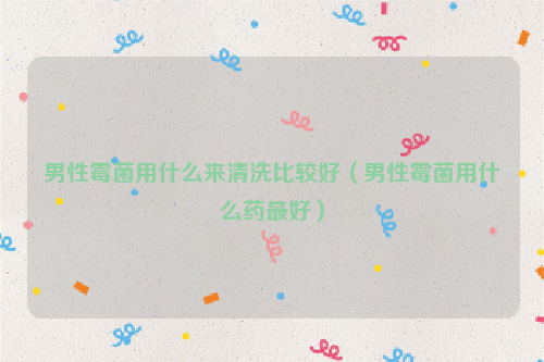 男性霉菌用什么来清洗比较好（男性霉菌用什么药最好）