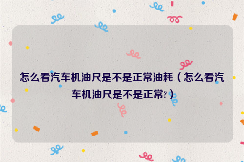 怎么看汽车机油尺是不是正常油耗（怎么看汽车机油尺是不是正常?）