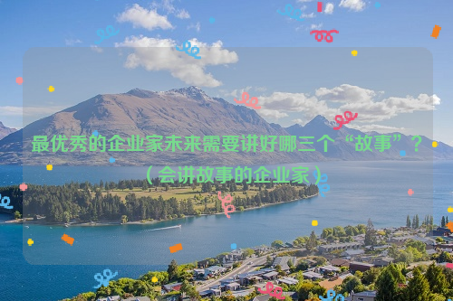 最优秀的企业家未来需要讲好哪三个“故事”？（会讲故事的企业家）