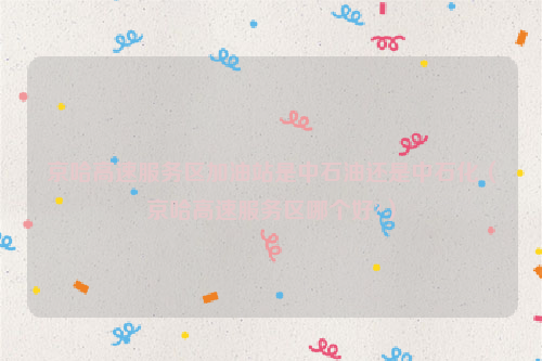 京哈高速服务区加油站是中石油还是中石化（京哈高速服务区哪个好?）