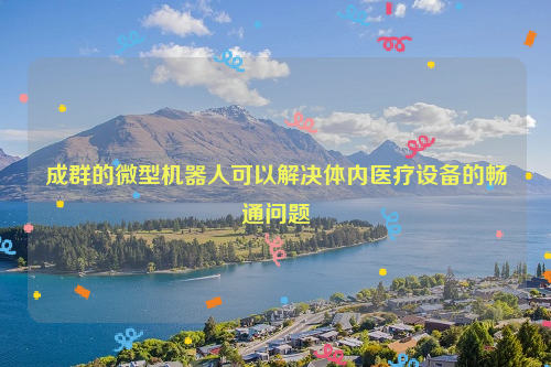 成群的微型机器人可以解决体内医疗设备的畅通问题