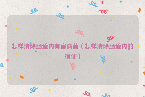 怎样清除肠道内有害病菌（怎样清除肠道内的宿便）
