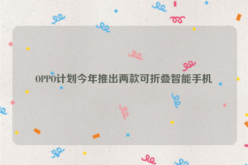 OPPO计划今年推出两款可折叠智能手机