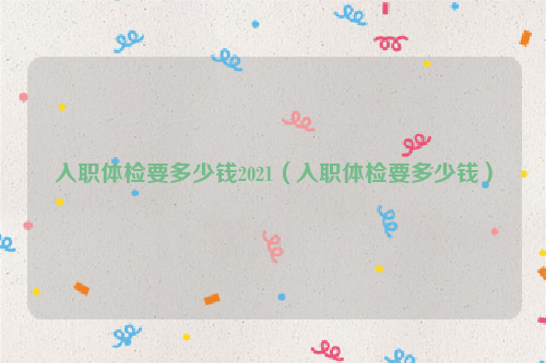 入职体检要多少钱2021（入职体检要多少钱）