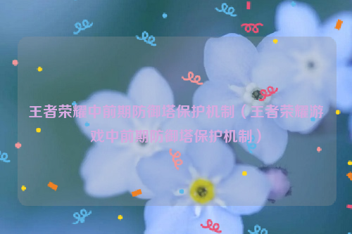 王者荣耀中前期防御塔保护机制（王者荣耀游戏中前期防御塔保护机制）