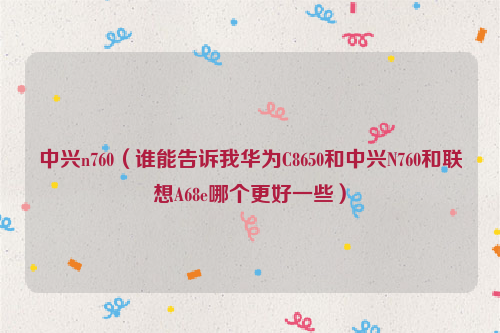中兴n760（谁能告诉我华为C8650和中兴N760和联想A68e哪个更好一些）