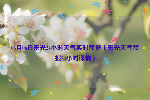 05月06日东光24小时天气实时预报（东光天气预报24小时详情）