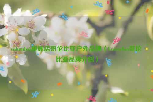columbia旗舰店哥伦比亚户外品牌（Columbia哥伦比亚品牌介绍）