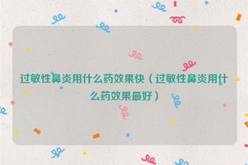 过敏性鼻炎用什么药效果快（过敏性鼻炎用什么药效果最好）