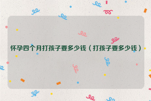 怀孕四个月打孩子要多少钱（打孩子要多少钱）
