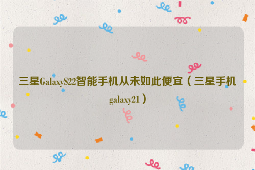 三星GalaxyS22智能手机从未如此便宜（三星手机galaxy21）
