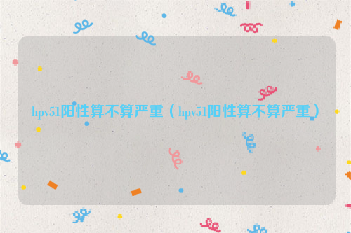 hpv51阳性算不算严重（hpv51阳性算不算严重）