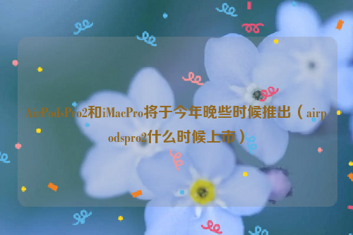 AirPodsPro2和iMacPro将于今年晚些时候推出（airpodspro2什么时候上市）