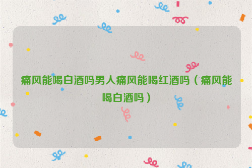 痛风能喝白酒吗男人痛风能喝红酒吗（痛风能喝白酒吗）
