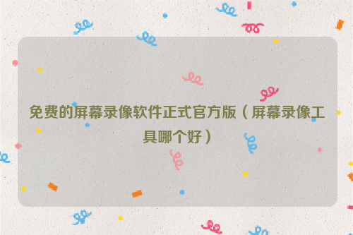 免费的屏幕录像软件正式官方版（屏幕录像工具哪个好）