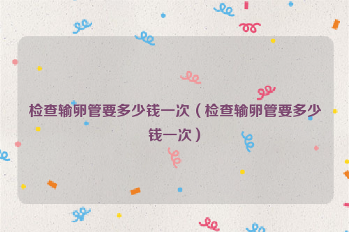 检查输卵管要多少钱一次（检查输卵管要多少钱一次）
