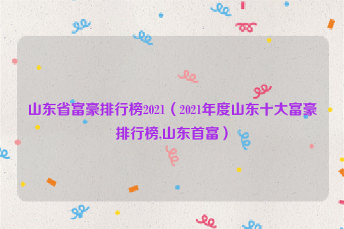 山东省富豪排行榜2021（2021年度山东十大富豪排行榜,山东首富）