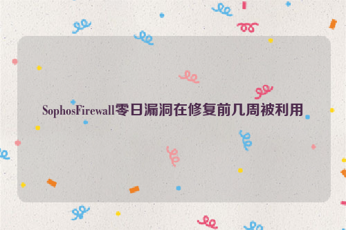 SophosFirewall零日漏洞在修复前几周被利用