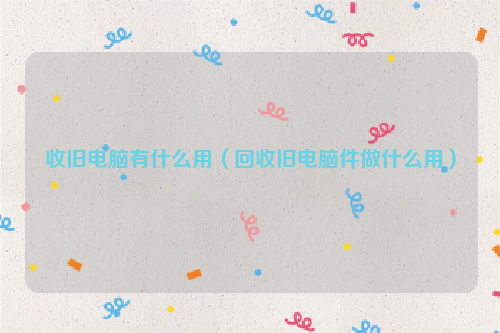 收旧电脑有什么用（回收旧电脑件做什么用）