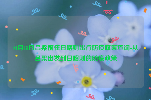 04月18日吕梁前往日喀则出行防疫政策查询-从吕梁出发到日喀则的防疫政策