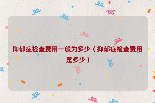 抑郁症检查费用一般为多少（抑郁症检查费用是多少）