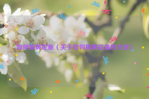 如何做黄花鱼（关于如何做黄花鱼的介绍）