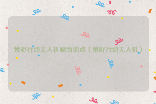 荒野行动无人机刷新地点（荒野行动无人机）
