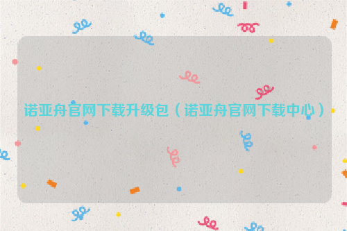 诺亚舟官网下载升级包（诺亚舟官网下载中心）