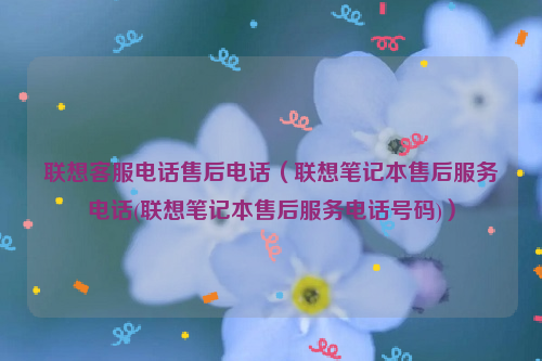 联想客服电话售后电话（联想笔记本售后服务电话(联想笔记本售后服务电话号码)）
