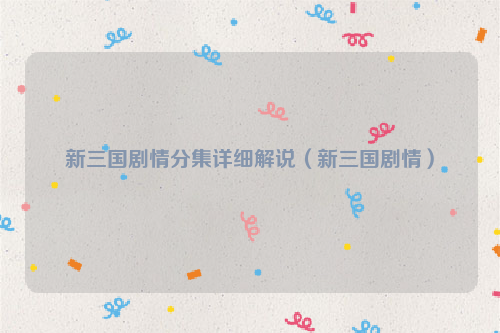 新三国剧情分集详细解说（新三国剧情）