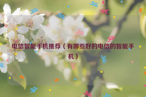 电信智能手机推荐（有哪些好的电信的智能手机）