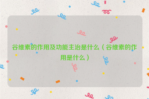 谷维素的作用及功能主治是什么（谷维素的作用是什么）