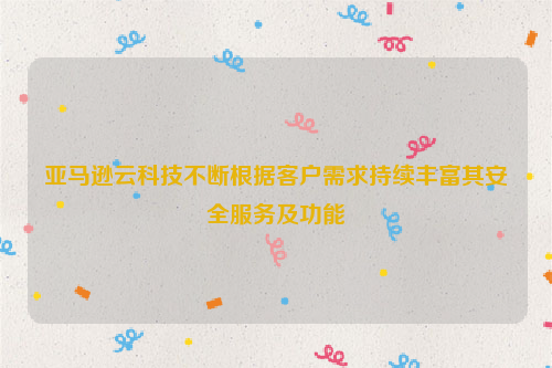 亚马逊云科技不断根据客户需求持续丰富其安全服务及功能