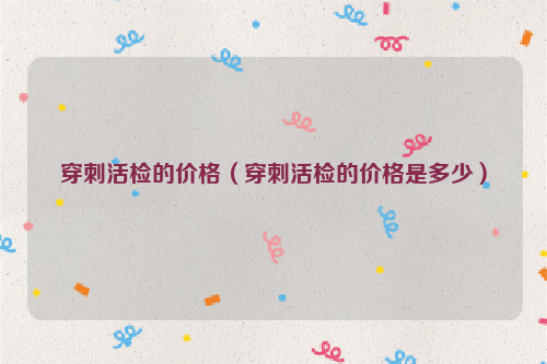 穿刺活检的价格（穿刺活检的价格是多少）