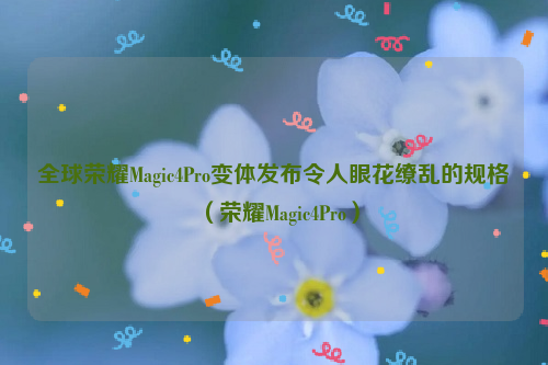 全球荣耀Magic4Pro变体发布令人眼花缭乱的规格（荣耀Magic4Pro）