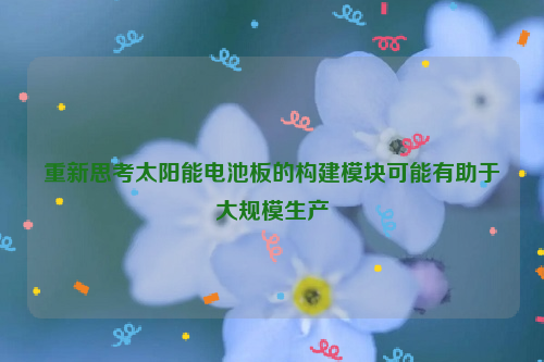 重新思考太阳能电池板的构建模块可能有助于大规模生产