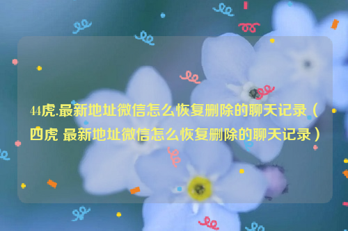 44虎.最新地址微信怎么恢复删除的聊天记录（四虎 最新地址微信怎么恢复删除的聊天记录）