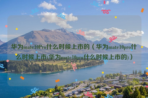 华为mate10Pro什么时候上市的（华为mate10pro什么时候上市(华为mate10pro什么时候上市的)）