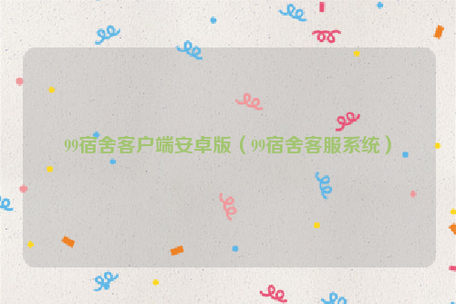 99宿舍客户端安卓版（99宿舍客服系统）