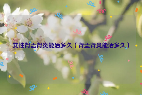 女性肾盂肾炎能活多久（肾盂肾炎能活多久）