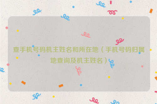 查手机号码机主姓名和所在地（手机号码归属地查询及机主姓名）